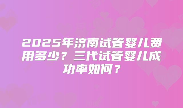 2025年济南试管婴儿费用多少?三代试管婴儿成功率如何?