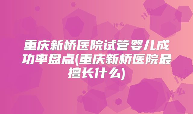重庆新桥医院试管婴儿成功率盘点(重庆新桥医院最擅长什么)