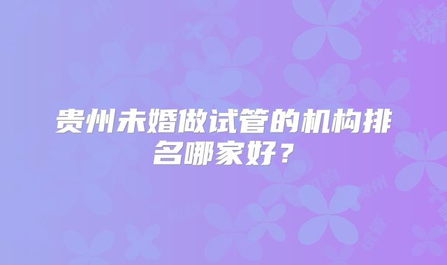 贵州未婚做试管的机构排名哪家好？