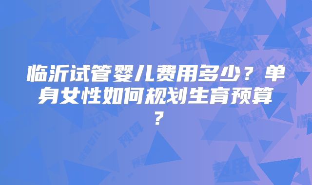 临沂试管婴儿费用多少？单身女性如何规划生育预算？