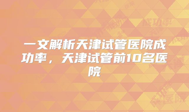 一文解析天津试管医院成功率，天津试管前10名医院