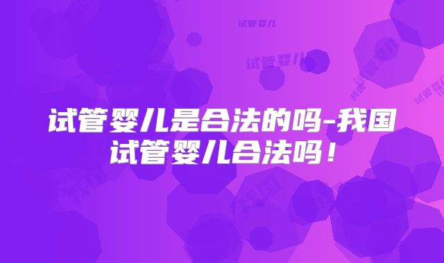 试管婴儿是合法的吗-我国试管婴儿合法吗！