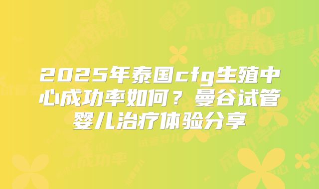 2025年泰国cfg生殖中心成功率如何?曼谷试管婴儿治疗体验分享