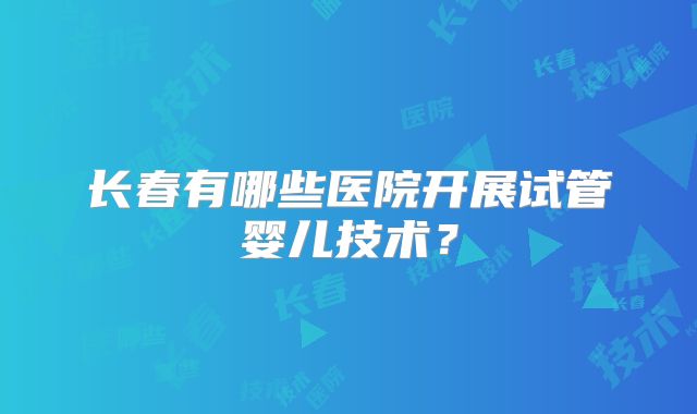 长春有哪些医院开展试管婴儿技术？