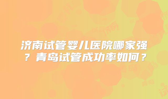 济南试管婴儿医院哪家强？青岛试管成功率如何？