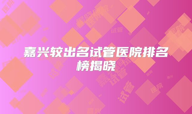嘉兴较出名试管医院排名榜揭晓