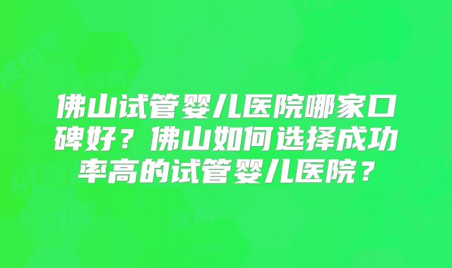 佛山试管婴儿医院哪家口碑好?佛山如何选择成功率高的试管婴儿医院?