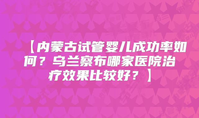 【内蒙古试管婴儿成功率如何?乌兰察布哪家医院治疗效果比较好?】