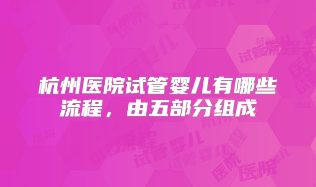 杭州医院试管婴儿有哪些流程，由五部分组成