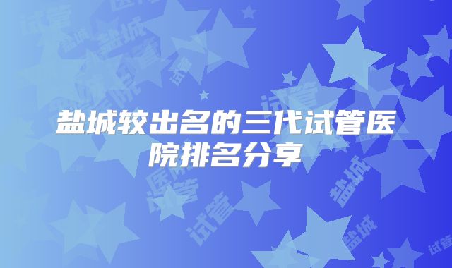 盐城较出名的三代试管医院排名分享