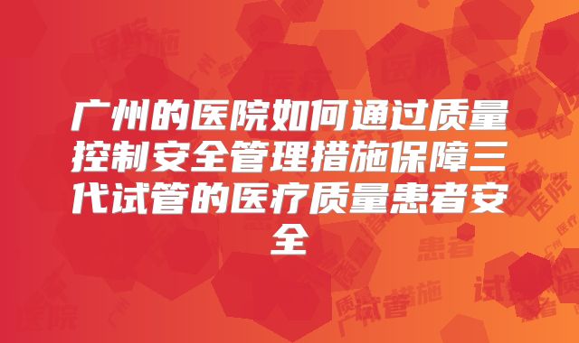 广州的医院如何通过质量控制安全管理措施保障三代试管的医疗质量患者安全