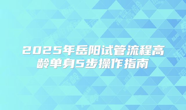 2025年岳阳试管流程高龄单身5步操作指南