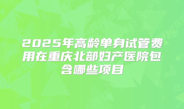 2025年高龄单身试管费用在重庆北部妇产医院包含哪些项目