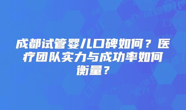 成都试管婴儿口碑如何？医疗团队实力与成功率如何衡量？