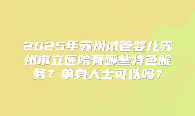 2025年苏州试管婴儿苏州市立医院有哪些特色服务？单身人士可以吗？