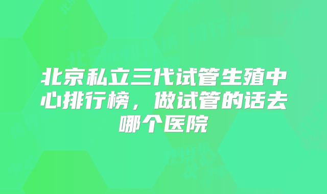 北京私立三代试管生殖中心排行榜,做试管的话去哪个医院