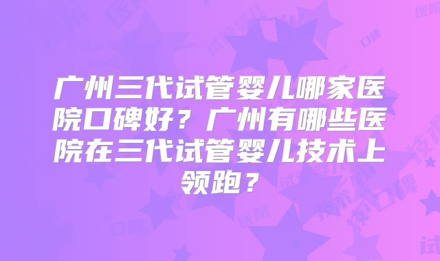 广州三代试管婴儿哪家医院口碑好？广州有哪些医院在三代试管婴儿技术上领跑？