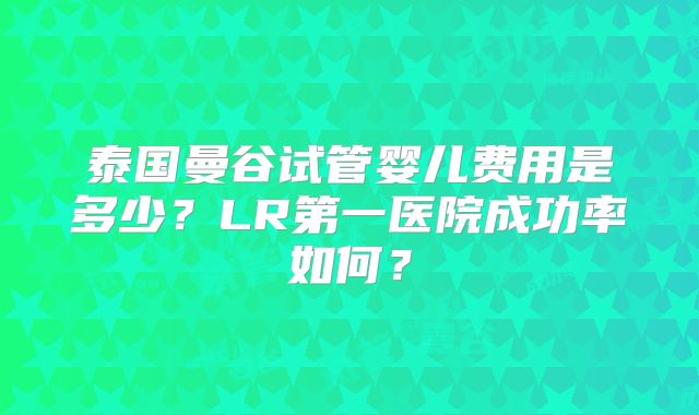 泰国曼谷试管婴儿费用是多少？LR第一医院成功率如何？