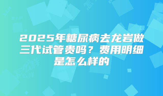 2025年糖尿病去龙岩做三代试管贵吗?费用明细是怎么样的