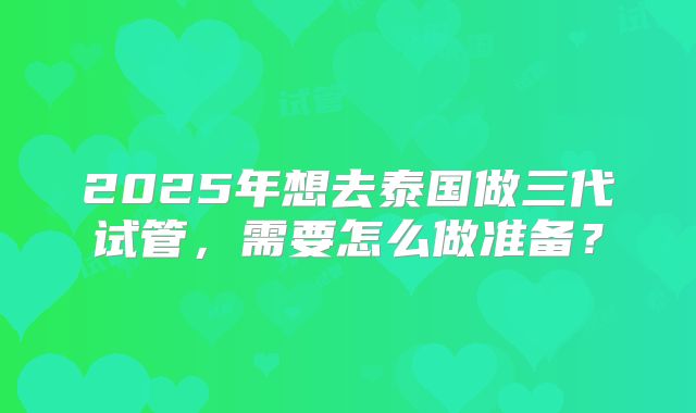2025年想去泰国做三代试管,需要怎么做准备?