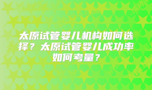 太原试管婴儿机构如何选择?太原试管婴儿成功率如何考量?