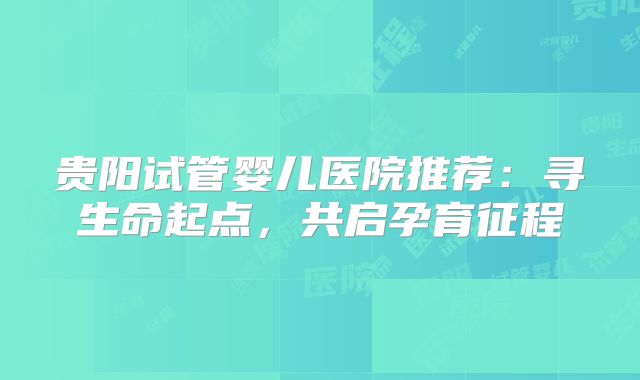 贵阳试管婴儿医院推荐：寻生命起点，共启孕育征程