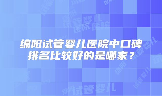 绵阳试管婴儿医院中口碑排名比较好的是哪家？