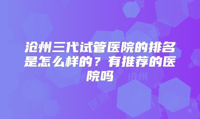 沧州三代试管医院的排名是怎么样的？有推荐的医院吗