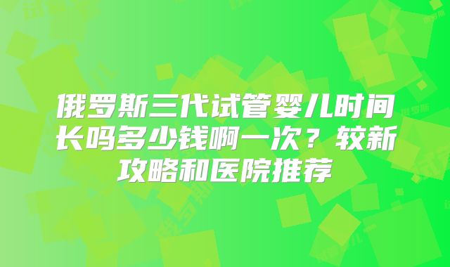 俄罗斯三代试管婴儿时间长吗多少钱啊一次？较新攻略和医院推荐