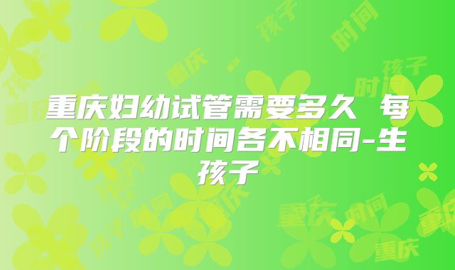 重庆妇幼试管需要多久 每个阶段的时间各不相同-生孩子