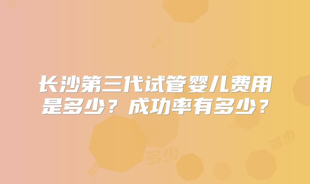 长沙第三代试管婴儿费用是多少?成功率有多少?