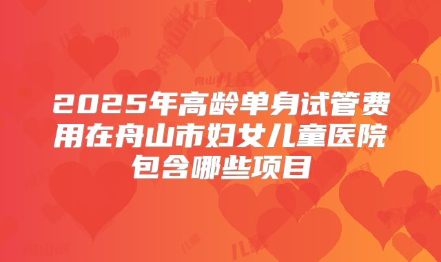 2025年高龄单身试管费用在舟山市妇女儿童医院包含哪些项目