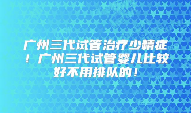 广州三代试管治疗少精症!广州三代试管婴儿比较好不用排队的!