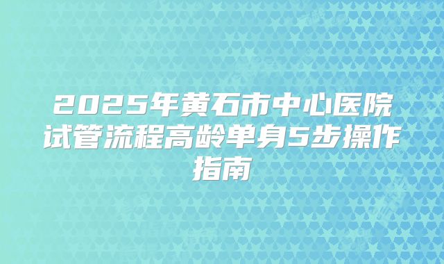 2025年黄石市中心医院试管流程高龄单身5步操作指南