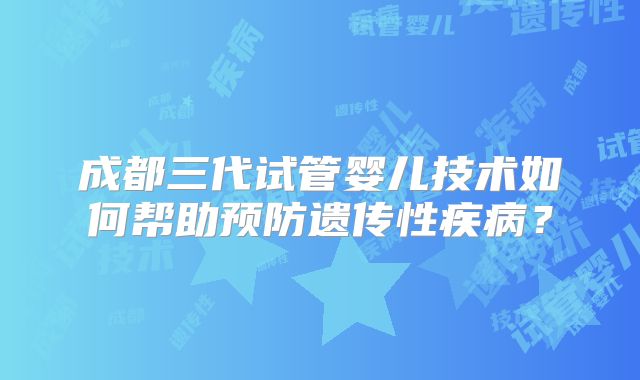 成都三代试管婴儿技术如何帮助预防遗传性疾病?