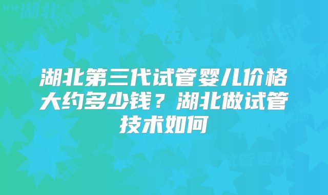 湖北第三代试管婴儿价格大约多少钱?湖北做试管技术如何