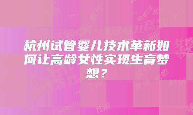 杭州试管婴儿技术革新如何让高龄女性实现生育梦想?