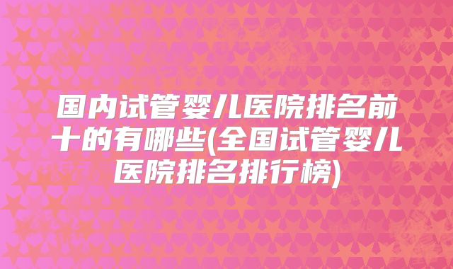 国内试管婴儿医院排名前十的有哪些(全国试管婴儿医院排名排行榜)