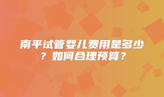 南平试管婴儿费用是多少？如何合理预算？