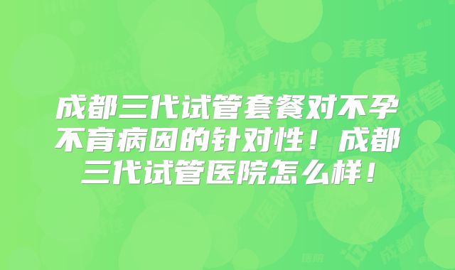 成都三代试管套餐对不孕不育病因的针对性!成都三代试管医院怎么样!