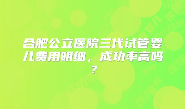 合肥公立医院三代试管婴儿费用明细,成功率高吗?