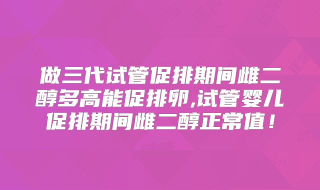 做三代试管促排期间雌二醇多高能促排卵,试管婴儿促排期间雌二醇正常值！