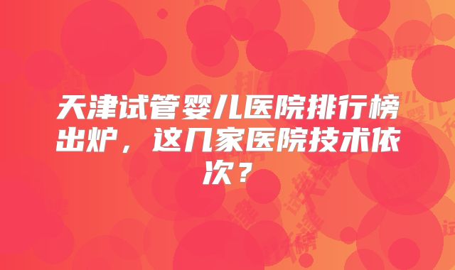 天津试管婴儿医院排行榜出炉，这几家医院技术依次？