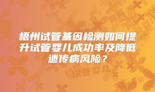 梧州试管基因检测如何提升试管婴儿成功率及降低遗传病风险？