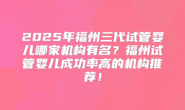 2025年福州三代试管婴儿哪家机构有名？福州试管婴儿成功率高的机构推荐！