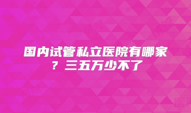 国内试管私立医院有哪家?三五万少不了