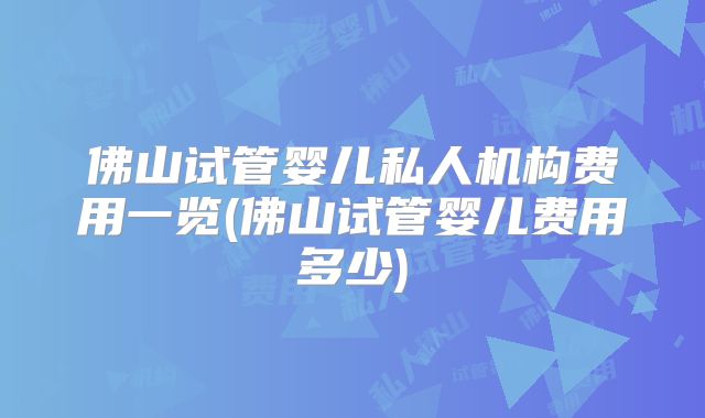 佛山试管婴儿私人机构费用一览(佛山试管婴儿费用多少)