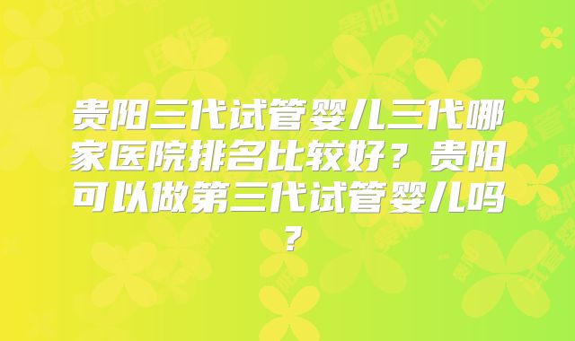 贵阳三代试管婴儿三代哪家医院排名比较好？贵阳可以做第三代试管婴儿吗？
