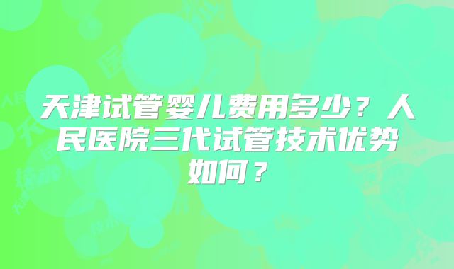 天津试管婴儿费用多少？人民医院三代试管技术优势如何？