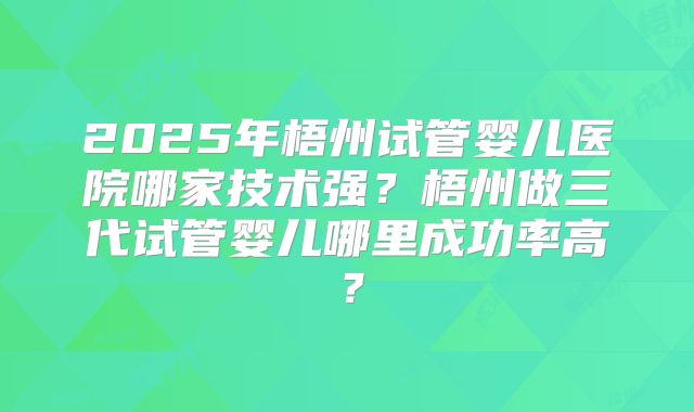 2025年梧州试管婴儿医院哪家技术强？梧州做三代试管婴儿哪里成功率高？